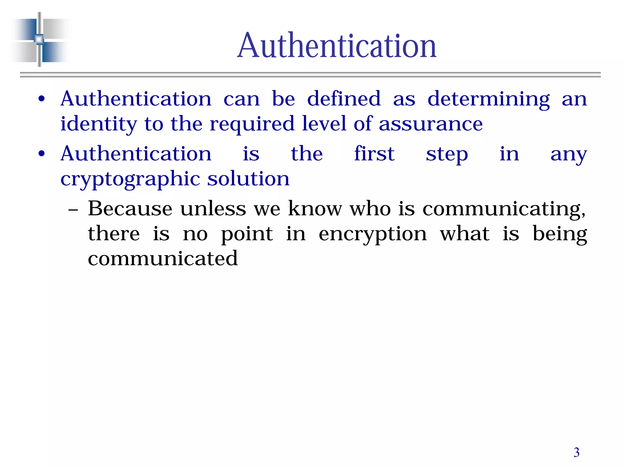 3
Authentication
• Authentication can be defined as determining an
identity to the required level of assurance
• Authentication is the first step in any
cryptographic solution
– Because unless we know who is communicating,
there is no point in encryption what is being
communicated
 
