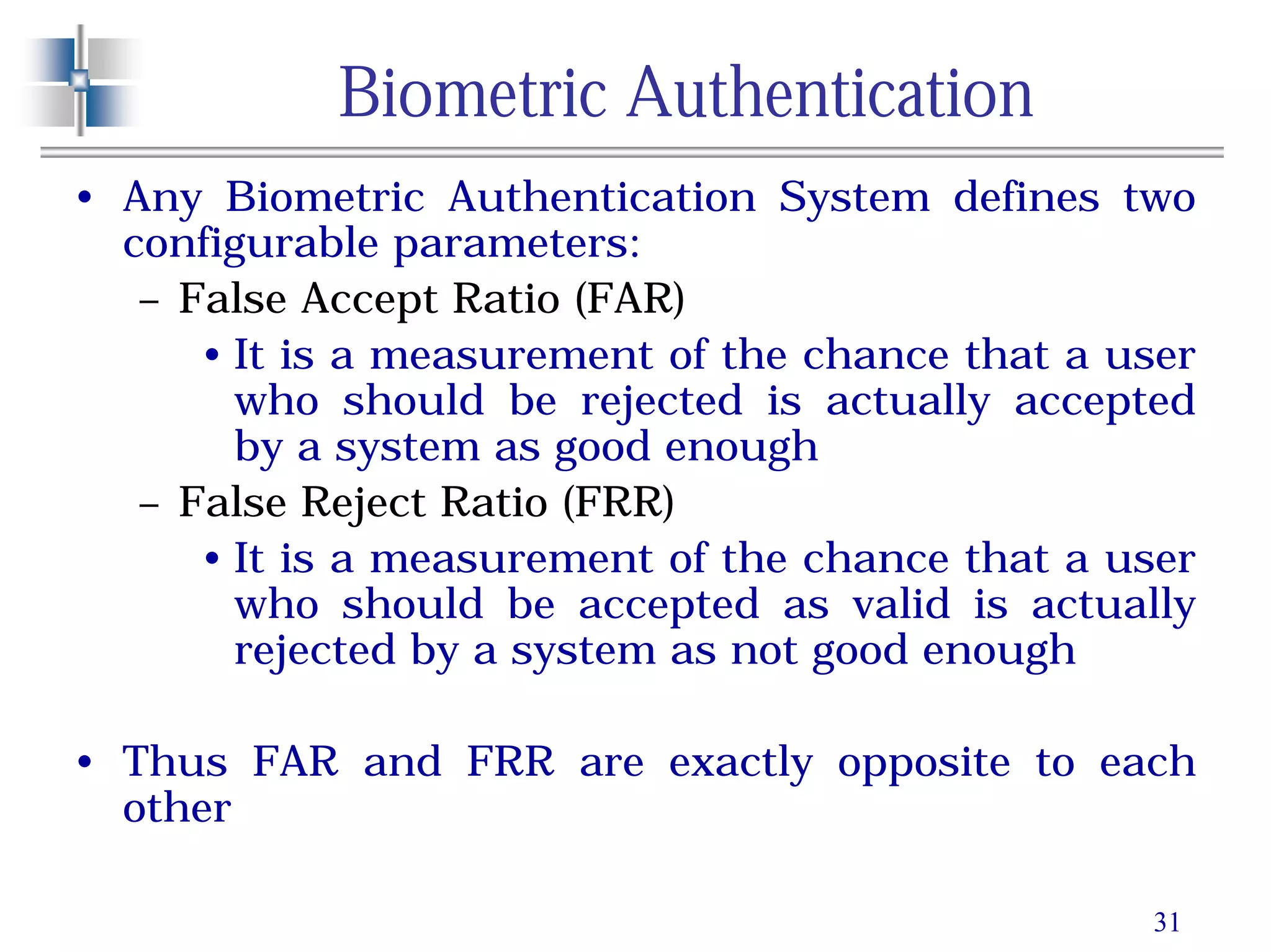31
Biometric Authentication
• Any Biometric Authentication System defines two
configurable parameters:
– False Accept Ratio (FAR)
• It is a measurement of the chance that a user
who should be rejected is actually accepted
by a system as good enough
– False Reject Ratio (FRR)
• It is a measurement of the chance that a user
who should be accepted as valid is actually
rejected by a system as not good enough
• Thus FAR and FRR are exactly opposite to each
other
 