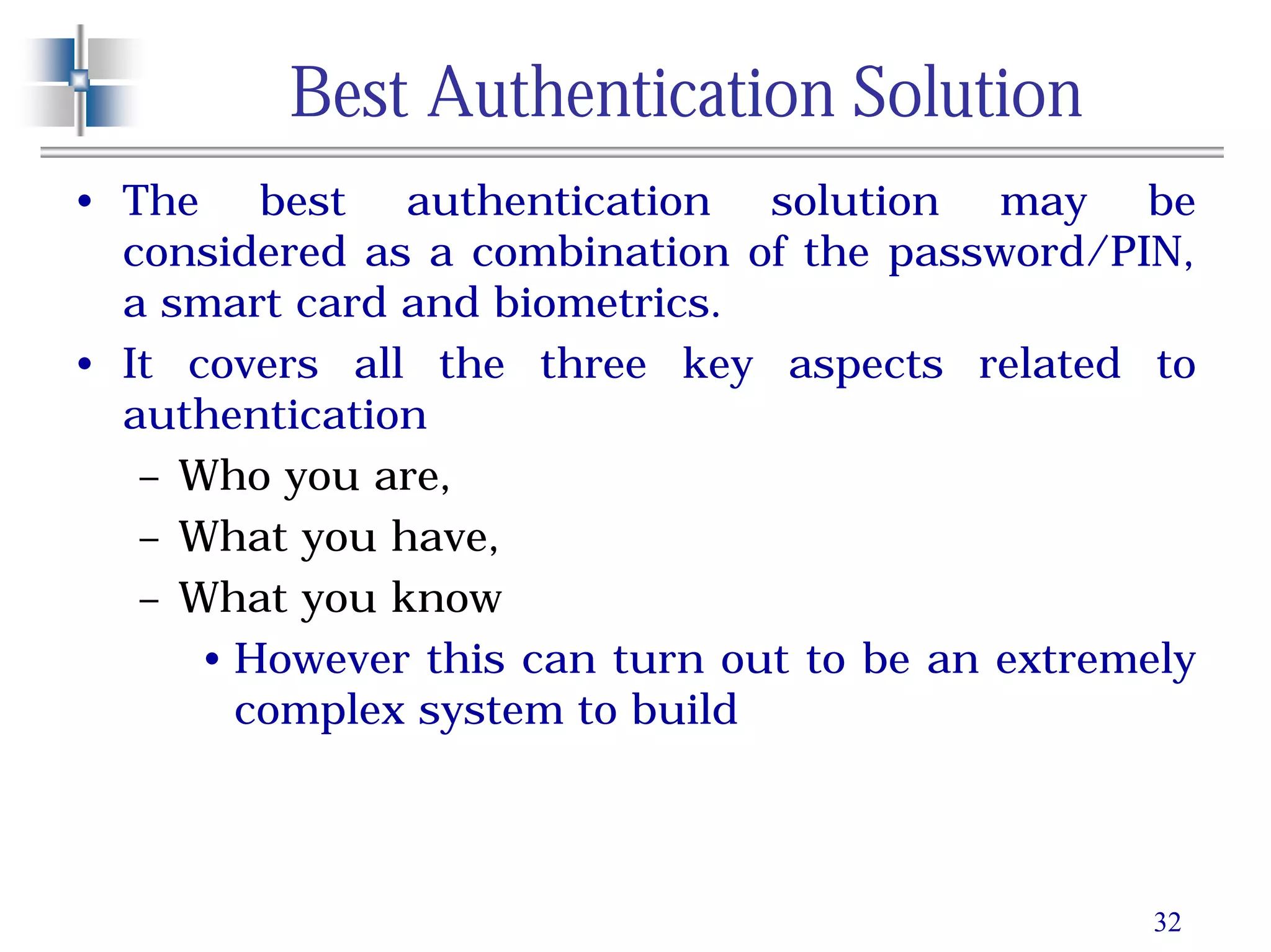 32
Best Authentication Solution
• The best authentication solution may be
considered as a combination of the password/PIN,
a smart card and biometrics.
• It covers all the three key aspects related to
authentication
– Who you are,
– What you have,
– What you know
• However this can turn out to be an extremely
complex system to build
 