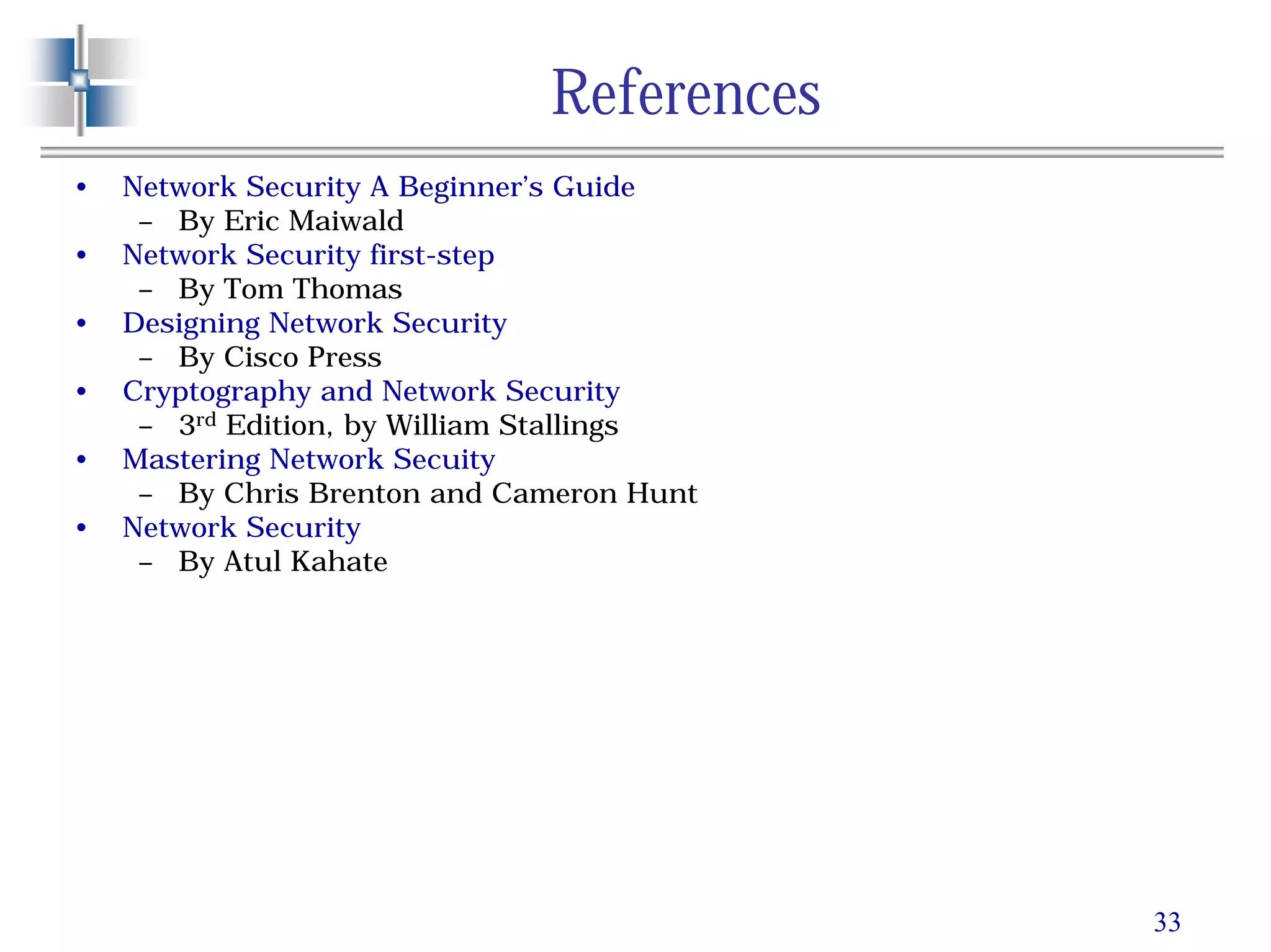 33
References
• Network Security A Beginner’s Guide
– By Eric Maiwald
• Network Security first-step
– By Tom Thomas
• Designing Network Security
– By Cisco Press
• Cryptography and Network Security
– 3rd Edition, by William Stallings
• Mastering Network Secuity
– By Chris Brenton and Cameron Hunt
• Network Security
– By Atul Kahate
 