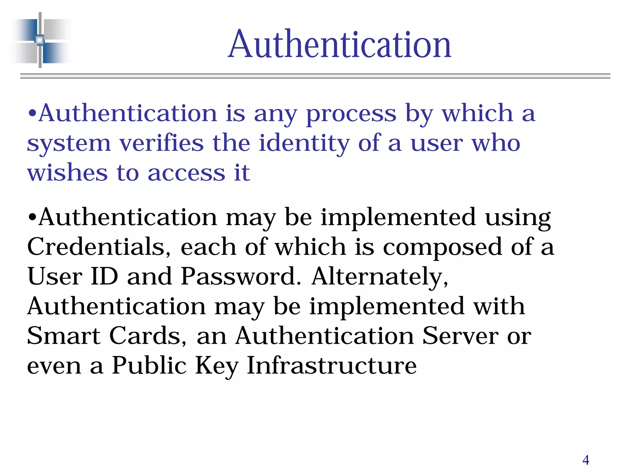 4
Authentication
•Authentication is any process by which a
system verifies the identity of a user who
wishes to access it
•Authentication may be implemented using
Credentials, each of which is composed of a
User ID and Password. Alternately,
Authentication may be implemented with
Smart Cards, an Authentication Server or
even a Public Key Infrastructure
 
