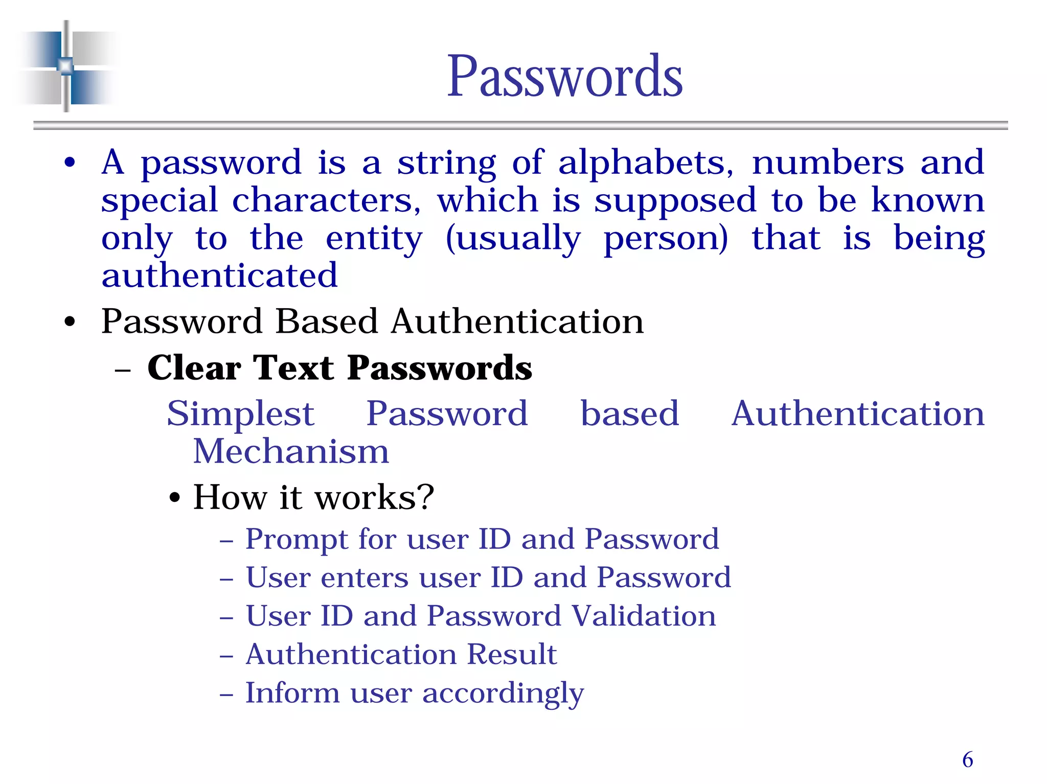 6
Passwords
• A password is a string of alphabets, numbers and
special characters, which is supposed to be known
only to the entity (usually person) that is being
authenticated
• Password Based Authentication
– Clear Text Passwords
Simplest Password based Authentication
Mechanism
• How it works?
– Prompt for user ID and Password
– User enters user ID and Password
– User ID and Password Validation
– Authentication Result
– Inform user accordingly
 