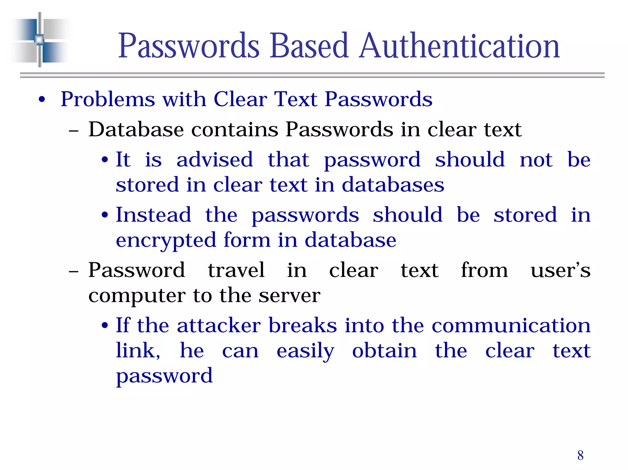 8
Passwords Based Authentication
• Problems with Clear Text Passwords
– Database contains Passwords in clear text
• It is advised that password should not be
stored in clear text in databases
• Instead the passwords should be stored in
encrypted form in database
– Password travel in clear text from user’s
computer to the server
• If the attacker breaks into the communication
link, he can easily obtain the clear text
password
 