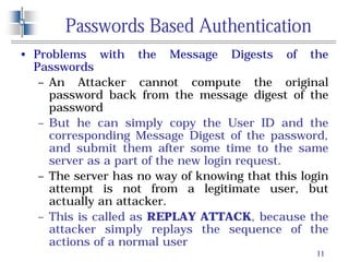 11
Passwords Based Authentication
• Problems with the Message Digests of the
Passwords
– An Attacker cannot compute the original
password back from the message digest of the
password
– But he can simply copy the User ID and the
corresponding Message Digest of the password,
and submit them after some time to the same
server as a part of the new login request.
– The server has no way of knowing that this login
attempt is not from a legitimate user, but
actually an attacker.
– This is called as REPLAY ATTACK, because the
attacker simply replays the sequence of the
actions of a normal user
 
