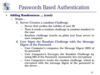 13
Passwords Based Authentication
• Adding Randomness … (cont)
– Steps…
3. Server Creates a random Challenge
– Server first verifies the validity of user ID
– Then it sends a random challenge (a random number) to
the user
– Random challenge travels as plain text from server to
user computer
4. User Signs the Random Challenge with the Message
Digest of the Password
– User Computer’s computes the Message Digest (MD) of
its password
– User Computer’s Encrypts the Random Challenge by
using MD of the Password. (symmetric key encryption)
– User Computer’s sends the random challenge, which is
encrypted with the message digest of the password to
the server .
 