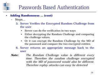 14
Passwords Based Authentication
• Adding Randomness … (cont)
– Steps…
5. Server Verifies the Encrypted Random Challenge from
the user
• Server can do the verification in two ways
• Either decrypting the Random Challenge and comparing
the challenge values.
• Or it can encrypt the Random Challenge by the MD of
the password and compare the two encrypted entities
6. Server returns an appropriate message back to the
user
Note: The Random Challenge value is different every
time. Therefore the random challenge encrypted
with the MD of password would also be different.
Therefore replay attacks can easy be detected
 