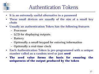 17
Authentication Tokens
• It is an extremely useful alternative to a password
• These small devices are usually of the size of a small key
chain
• Usually an authentication Token has the following features
– Processor
– LCD for displaying outputs
– Battery
– Optionally a small keypad for entering information
– Optionally a real-time clock
• Each Authentication Token is pre-programmed with a unique
number called as a random seed or just seed
• The seed value forms the basis for ensuring the
uniqueness of the output produced by the token
 