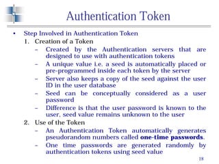 18
Authentication Token
• Step Involved in Authentication Token
1. Creation of a Token
– Created by the Authentication servers that are
designed to use with authentication tokens
– A unique value i.e. a seed is automatically placed or
pre-programmed inside each token by the server
– Server also keeps a copy of the seed against the user
ID in the user database
– Seed can be conceptually considered as a user
password
– Difference is that the user password is known to the
user, seed value remains unknown to the user
2. Use of the Token
– An Authentication Token automatically generates
pseudorandom numbers called one-time passwords.
– One time passwords are generated randomly by
authentication tokens using seed value
 