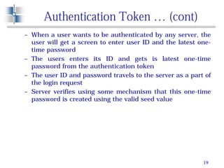 19
Authentication Token … (cont)
– When a user wants to be authenticated by any server, the
user will get a screen to enter user ID and the latest one-
time password
– The users enters its ID and gets is latest one-time
password from the authentication token
– The user ID and password travels to the server as a part of
the login request
– Server verifies using some mechanism that this one-time
password is created using the valid seed value
 