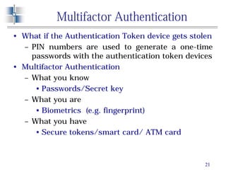 21
Multifactor Authentication
• What if the Authentication Token device gets stolen
– PIN numbers are used to generate a one-time
passwords with the authentication token devices
• Multifactor Authentication
– What you know
• Passwords/Secret key
– What you are
• Biometrics (e.g. fingerprint)
– What you have
• Secure tokens/smart card/ ATM card
 