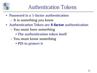 22
Authentication Tokens
• Password is a 1-factor authentication
– It is something you know
• Authentication Token are 2-factor authentication
– You must have something
• The authentication token itself
– You must know something
• PIN to protect it
 