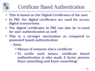 23
Certificate Based Authentication
• This is based on the Digital Certificates of the user
• In PKI, the digital certificates are used for secure
digital transactions.
• The digital certificates in PKI can also be re-used
for user authentication as well
• This is a stronger mechanism as compared to
password based authentication
– Issue
• Misuse of someone else’s certificate
• To tackle such issues, certificate based
authentication is also made 2 factor process
(have something and know something)
 