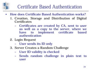 24
Certificate Based Authentication
• How does Certificate Based Authentication works?
1. Creation, Storage and Distribution of Digital
Certificates
– Certificates are created by CA, sent to user
as well as a copy to the server, where we
have to implement certificate based
authentication
2. Login Request
– User sends its ID only
3. Server Creates a Random Challenge
– User ID validity is checked
– Sends random challenge in plain text to
user
 