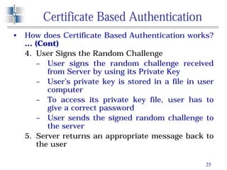 25
Certificate Based Authentication
• How does Certificate Based Authentication works?
… (Cont)
4. User Signs the Random Challenge
– User signs the random challenge received
from Server by using its Private Key
– User’s private key is stored in a file in user
computer
– To access its private key file, user has to
give a correct password
– User sends the signed random challenge to
the server
5. Server returns an appropriate message back to
the user
 