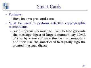 28
Smart Cards
• Portable
– Have its own pros and cons
• Must be used to perform selective cryptographic
mechanisms
– Such approaches must be used to first generate
the message digest of large document say 10MB
of size by some software (inside the computer),
and then use the smart card to digitally sign the
created message digest
 