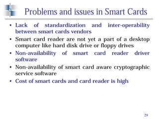 29
Problems and issues in Smart Cards
• Lack of standardization and inter-operability
between smart cards vendors
• Smart card reader are not yet a part of a desktop
computer like hard disk drive or floppy drives
• Non-availability of smart card reader driver
software
• Non-availability of smart card aware cryptographic
service software
• Cost of smart cards and card reader is high
 