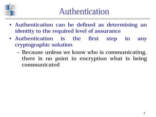 3
Authentication
• Authentication can be defined as determining an
identity to the required level of assurance
• Authentication is the first step in any
cryptographic solution
– Because unless we know who is communicating,
there is no point in encryption what is being
communicated
 