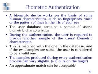 30
Biometric Authentication
• A biometric device works on the basis of some
human characteristics, such as fingerprints, voice
or the pattern of lines in the iris of your eye
• The user database contains a sample of user’s
biometric characteristics
• During the authentication, the user is required to
provide another sample of the users’ biometric
characteristic.
• This is matched with the one in the database, and
if the two samples are same, the user is considered
to be a valid one.
• The samples produced during every authentication
process can vary slightly. (e.g. cuts on the finger)
• An approximate match can be acceptable
 