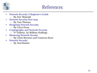 33
References
• Network Security A Beginner’s Guide
– By Eric Maiwald
• Network Security first-step
– By Tom Thomas
• Designing Network Security
– By Cisco Press
• Cryptography and Network Security
– 3rd Edition, by William Stallings
• Mastering Network Secuity
– By Chris Brenton and Cameron Hunt
• Network Security
– By Atul Kahate
 