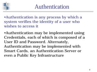 4
Authentication
•Authentication is any process by which a
system verifies the identity of a user who
wishes to access it
•Authentication may be implemented using
Credentials, each of which is composed of a
User ID and Password. Alternately,
Authentication may be implemented with
Smart Cards, an Authentication Server or
even a Public Key Infrastructure
 