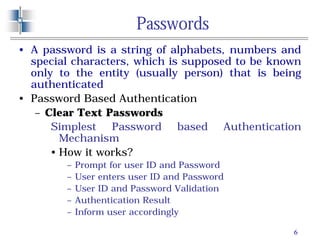6
Passwords
• A password is a string of alphabets, numbers and
special characters, which is supposed to be known
only to the entity (usually person) that is being
authenticated
• Password Based Authentication
– Clear Text Passwords
Simplest Password based Authentication
Mechanism
• How it works?
– Prompt for user ID and Password
– User enters user ID and Password
– User ID and Password Validation
– Authentication Result
– Inform user accordingly
 