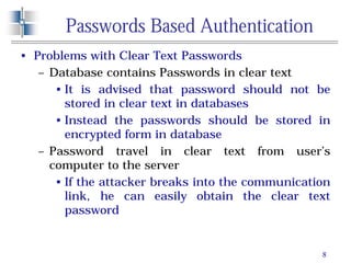 8
Passwords Based Authentication
• Problems with Clear Text Passwords
– Database contains Passwords in clear text
• It is advised that password should not be
stored in clear text in databases
• Instead the passwords should be stored in
encrypted form in database
– Password travel in clear text from user’s
computer to the server
• If the attacker breaks into the communication
link, he can easily obtain the clear text
password
 