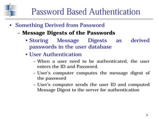 9
Password Based Authentication
• Something Derived from Password
– Message Digests of the Passwords
• Storing Message Digests as derived
passwords in the user database
• User Authentication
– When a user need to be authenticated, the user
enters the ID and Password.
– User’s computer computes the message digest of
the password
– User’s computer sends the user ID and computed
Message Digest to the server for authentication
 