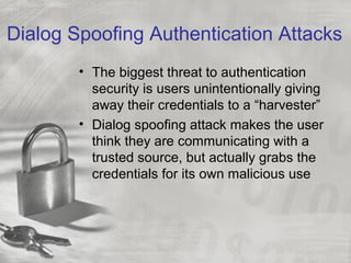 Dialog Spoofing Authentication Attacks
• The biggest threat to authentication
security is users unintentionally giving
away their credentials to a “harvester”
• Dialog spoofing attack makes the user
think they are communicating with a
trusted source, but actually grabs the
credentials for its own malicious use
 