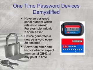 One Time Password Devices
Demystified
• Have an assigned
serial number which
relates to user-id.
For example, ndavis
= serial QB43
• Device generates a
new password every
30 seconds
• Server on other end
knows what to expect
from serial QB43 at
any point in time
 