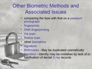 Other Biometric Methods and
Associated Issues
• comparing the face with that on a passport
photograph
• fingerprints
• DNA fingerprinting
• Iris scan
• Retina scan
• other biometrics
• signature
• Birthmarks - May be duplicated cosmetically
• Dentition - Identity may be mistaken by lack of or
falsification of dental X-ray records
 