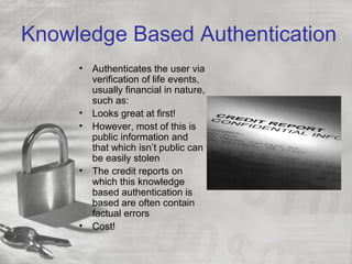 Knowledge Based Authentication
• Authenticates the user via
verification of life events,
usually financial in nature,
such as:
• Looks great at first!
• However, most of this is
public information and
that which isn’t public can
be easily stolen
• The credit reports on
which this knowledge
based authentication is
based are often contain
factual errors
• Cost!
 