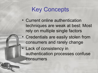 Key Concepts
• Current online authentication
techniques are weak at best: Most
rely on multiple single factors
• Credentials are easily stolen from
consumers and rarely change
• Lack of consistency in
authentication processes confuse
consumers
 
