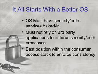 It All Starts With a Better OS
• OS Must have security/auth
services baked-in
• Must not rely on 3rd party
applications to enforce security/auth
processes
• Best position within the consumer
access stack to enforce consistency
 