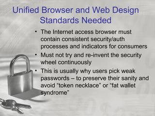 Unified Browser and Web Design
Standards Needed
• The Internet access browser must
contain consistent security/auth
processes and indicators for consumers
• Must not try and re-invent the security
wheel continuously
• This is usually why users pick weak
passwords – to preserve their sanity and
avoid “token necklace” or “fat wallet
syndrome”
 