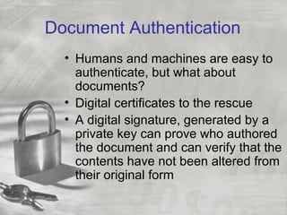 Document Authentication
• Humans and machines are easy to
authenticate, but what about
documents?
• Digital certificates to the rescue
• A digital signature, generated by a
private key can prove who authored
the document and can verify that the
contents have not been altered from
their original form
 