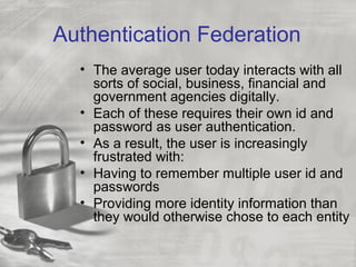 Authentication Federation
• The average user today interacts with all
sorts of social, business, financial and
government agencies digitally.
• Each of these requires their own id and
password as user authentication.
• As a result, the user is increasingly
frustrated with:
• Having to remember multiple user id and
passwords
• Providing more identity information than
they would otherwise chose to each entity
 