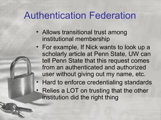 Authentication Federation
• Allows transitional trust among
institutional membership
• For example, If Nick wants to look up a
scholarly article at Penn State, UW can
tell Penn State that this request comes
from an authenticated and authorized
user without giving out my name, etc.
• Hard to enforce credentialing standards
• Relies a LOT on trusting that the other
institution did the right thing
 