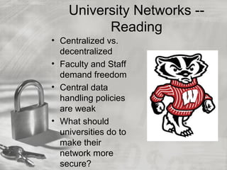 University Networks --
Reading
• Centralized vs.
decentralized
• Faculty and Staff
demand freedom
• Central data
handling policies
are weak
• What should
universities do to
make their
network more
secure?
 