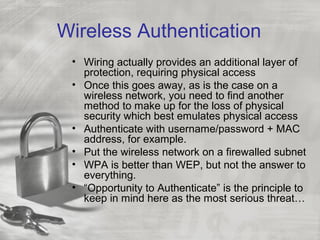 Wireless Authentication
• Wiring actually provides an additional layer of
protection, requiring physical access
• Once this goes away, as is the case on a
wireless network, you need to find another
method to make up for the loss of physical
security which best emulates physical access
• Authenticate with username/password + MAC
address, for example.
• Put the wireless network on a firewalled subnet
• WPA is better than WEP, but not the answer to
everything.
• “Opportunity to Authenticate” is the principle to
keep in mind here as the most serious threat…
 