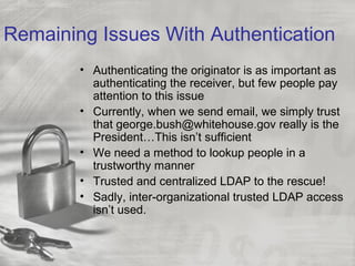 Remaining Issues With Authentication
• Authenticating the originator is as important as
authenticating the receiver, but few people pay
attention to this issue
• Currently, when we send email, we simply trust
that george.bush@whitehouse.gov really is the
President…This isn’t sufficient
• We need a method to lookup people in a
trustworthy manner
• Trusted and centralized LDAP to the rescue!
• Sadly, inter-organizational trusted LDAP access
isn’t used.
 