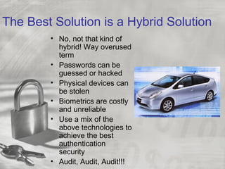 The Best Solution is a Hybrid Solution
• No, not that kind of
hybrid! Way overused
term
• Passwords can be
guessed or hacked
• Physical devices can
be stolen
• Biometrics are costly
and unreliable
• Use a mix of the
above technologies to
achieve the best
authentication
security
• Audit, Audit, Audit!!!
 