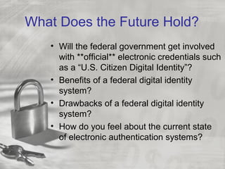 What Does the Future Hold?
• Will the federal government get involved
with **official** electronic credentials such
as a “U.S. Citizen Digital Identity”?
• Benefits of a federal digital identity
system?
• Drawbacks of a federal digital identity
system?
• How do you feel about the current state
of electronic authentication systems?
 