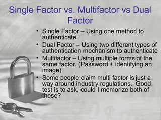 Single Factor vs. Multifactor vs Dual
Factor
• Single Factor – Using one method to
authenticate.
• Dual Factor – Using two different types of
authentication mechanism to authenticate
• Multifactor – Using multiple forms of the
same factor. (Password + identifying an
image)
• Some people claim multi factor is just a
way around industry regulations. Good
test is to ask, could I memorize both of
these?
 