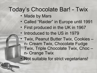 Today’s Chocolate Bar! - Twix
    • Made by Mars
    • Called “Raider” in Europe until 1991
    • First produced in the UK in 1967
    • Introduced to the US in 1979
    • Twix, Peanut Butter Twix, Cookies –
      n- Cream Twix, Chocolate Fudge
      Twix, Triple Chocolate Twix, Choc –
      n- Orange Twix
    • Not suitable for strict vegetarians!
 