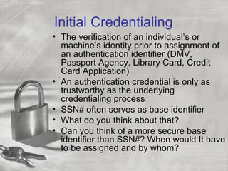 Initial Credentialing
• The verification of an individual’s or
  machine’s identity prior to assignment of
  an authentication identifier (DMV,
  Passport Agency, Library Card, Credit
  Card Application)
• An authentication credential is only as
  trustworthy as the underlying
  credentialing process
• SSN# often serves as base identifier
• What do you think about that?
• Can you think of a more secure base
  identifier than SSN#? When would It have
  to be assigned and by whom?
 