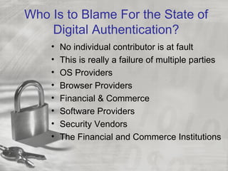 Who Is to Blame For the State of
    Digital Authentication?
    •   No individual contributor is at fault
    •   This is really a failure of multiple parties
    •   OS Providers
    •   Browser Providers
    •   Financial & Commerce
    •   Software Providers
    •   Security Vendors
    •   The Financial and Commerce Institutions
 