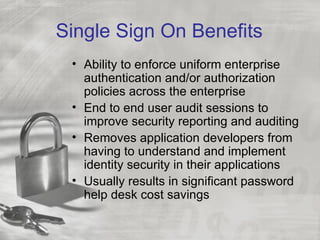 Single Sign On Benefits
 • Ability to enforce uniform enterprise
   authentication and/or authorization
   policies across the enterprise
 • End to end user audit sessions to
   improve security reporting and auditing
 • Removes application developers from
   having to understand and implement
   identity security in their applications
 • Usually results in significant password
   help desk cost savings
 