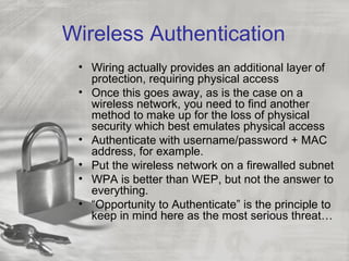 Wireless Authentication
 • Wiring actually provides an additional layer of
   protection, requiring physical access
 • Once this goes away, as is the case on a
   wireless network, you need to find another
   method to make up for the loss of physical
   security which best emulates physical access
 • Authenticate with username/password + MAC
   address, for example.
 • Put the wireless network on a firewalled subnet
 • WPA is better than WEP, but not the answer to
   everything.
 • “Opportunity to Authenticate” is the principle to
   keep in mind here as the most serious threat…
 