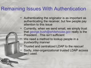 Remaining Issues With Authentication
        • Authenticating the originator is as important as
          authenticating the receiver, but few people pay
          attention to this issue
        • Currently, when we send email, we simply trust
          that george.bush@whitehouse.gov really is the
          President…This isn’t sufficient
        • We need a method to lookup people in a
          trustworthy manner
        • Trusted and centralized LDAP to the rescue!
        • Sadly, inter-organizational trusted LDAP access
          isn’t used.
 