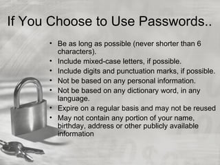 If You Choose to Use Passwords..
      • Be as long as possible (never shorter than 6
        characters).
      • Include mixed-case letters, if possible.
      • Include digits and punctuation marks, if possible.
      • Not be based on any personal information.
      • Not be based on any dictionary word, in any
        language.
      • Expire on a regular basis and may not be reused
      • May not contain any portion of your name,
        birthday, address or other publicly available
        information
 